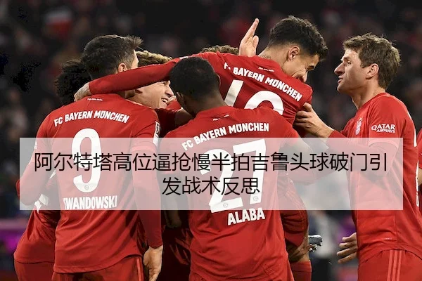 阿尔特塔高位逼抢慢半拍吉鲁头球破门引发战术反思